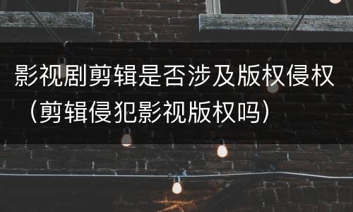 影视剧剪辑是否涉及版权侵权（剪辑侵犯影视版权吗）
