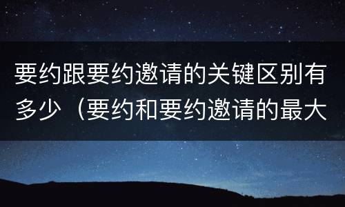 要约跟要约邀请的关键区别有多少（要约和要约邀请的最大区别）
