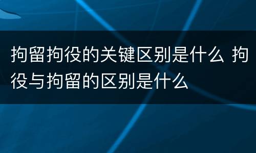 拘留拘役的关键区别是什么 拘役与拘留的区别是什么