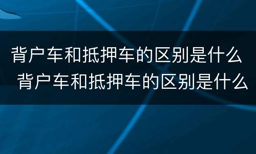 背户车和抵押车的区别是什么 背户车和抵押车的区别是什么意思