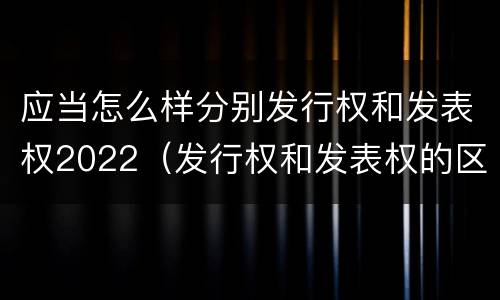 应当怎么样分别发行权和发表权2022（发行权和发表权的区别）