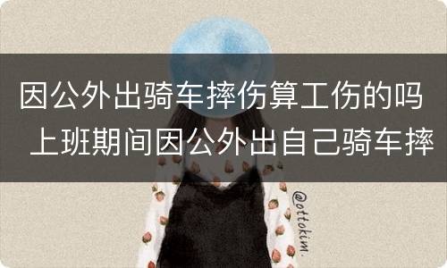 因公外出骑车摔伤算工伤的吗 上班期间因公外出自己骑车摔伤算工伤吗