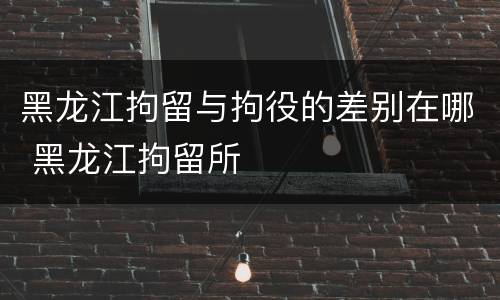 黑龙江拘留与拘役的差别在哪 黑龙江拘留所