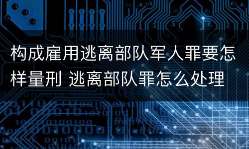 构成雇用逃离部队军人罪要怎样量刑 逃离部队罪怎么处理