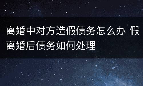 离婚中对方造假债务怎么办 假离婚后债务如何处理