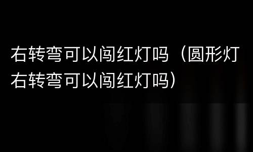 右转弯可以闯红灯吗（圆形灯右转弯可以闯红灯吗）