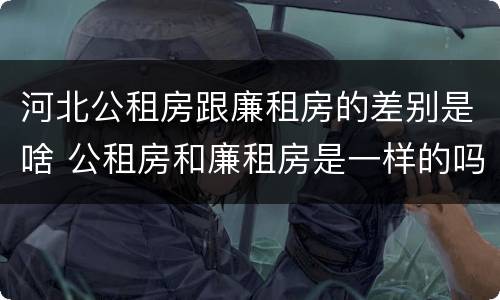 河北公租房跟廉租房的差别是啥 公租房和廉租房是一样的吗