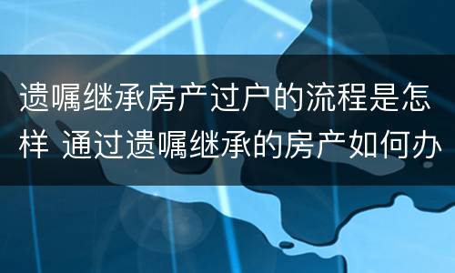 遗嘱继承房产过户的流程是怎样 通过遗嘱继承的房产如何办理过户
