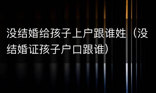 没结婚给孩子上户跟谁姓（没结婚证孩子户口跟谁）
