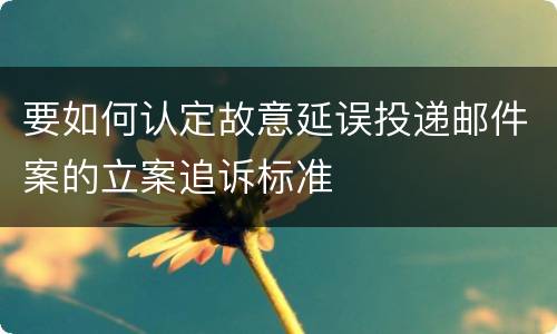 要如何认定故意延误投递邮件案的立案追诉标准