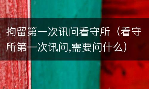 拘留第一次讯问看守所（看守所第一次讯问,需要问什么）