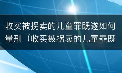 收买被拐卖的儿童罪既遂如何量刑（收买被拐卖的儿童罪既遂如何量刑）