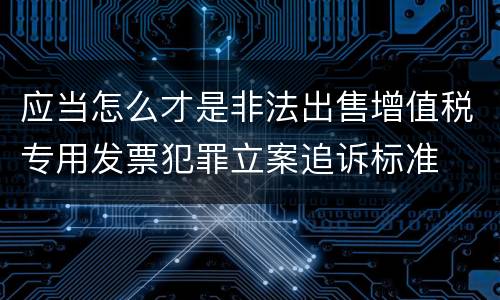 应当怎么才是非法出售增值税专用发票犯罪立案追诉标准