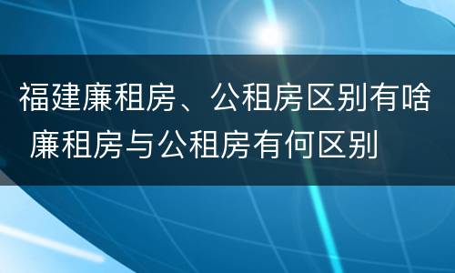 福建廉租房、公租房区别有啥 廉租房与公租房有何区别