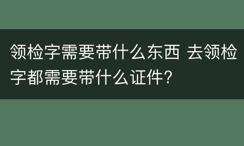 领检字需要带什么东西 去领检字都需要带什么证件?