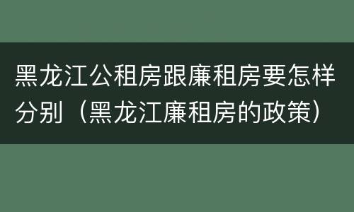 黑龙江公租房跟廉租房要怎样分别（黑龙江廉租房的政策）
