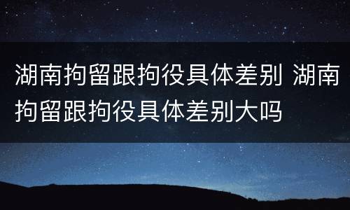 湖南拘留跟拘役具体差别 湖南拘留跟拘役具体差别大吗
