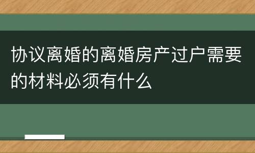 协议离婚的离婚房产过户需要的材料必须有什么