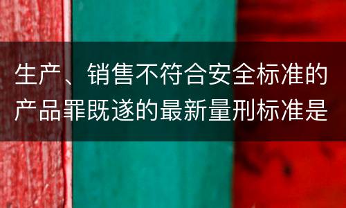 生产、销售不符合安全标准的产品罪既遂的最新量刑标准是什么