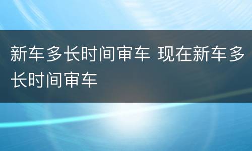 新车多长时间审车 现在新车多长时间审车