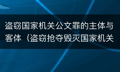 盗窃国家机关公文罪的主体与客体（盗窃抢夺毁灭国家机关公文罪的法律规定）