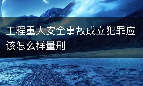 工程重大安全事故成立犯罪应该怎么样量刑