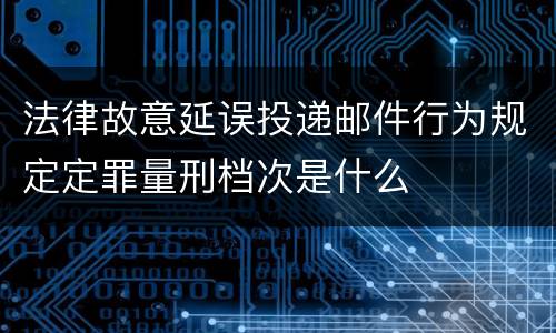 法律故意延误投递邮件行为规定定罪量刑档次是什么