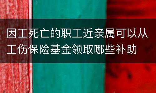 因工死亡的职工近亲属可以从工伤保险基金领取哪些补助