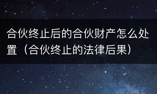 合伙终止后的合伙财产怎么处置（合伙终止的法律后果）