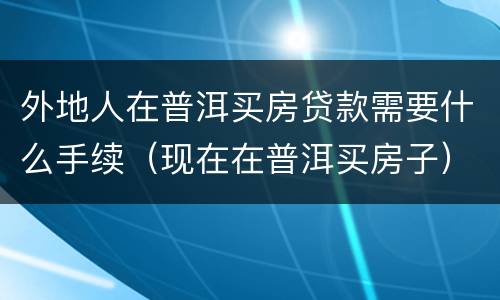 外地人在普洱买房贷款需要什么手续（现在在普洱买房子）