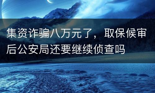 集资诈骗八万元了，取保候审后公安局还要继续侦查吗