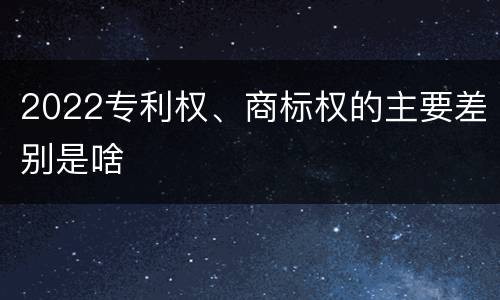 2022专利权、商标权的主要差别是啥