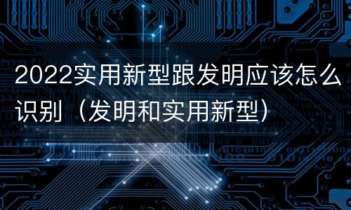 2022实用新型跟发明应该怎么识别（发明和实用新型）