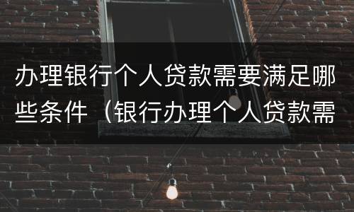 办理银行个人贷款需要满足哪些条件（银行办理个人贷款需要什么条件）