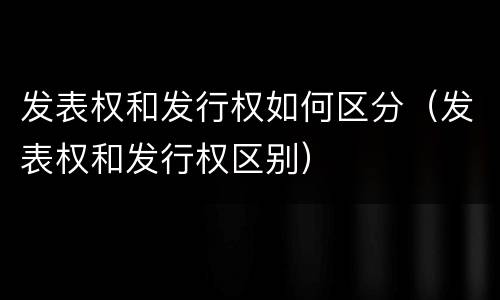 发表权和发行权如何区分（发表权和发行权区别）