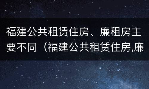 福建公共租赁住房、廉租房主要不同（福建公共租赁住房,廉租房主要不同地区）