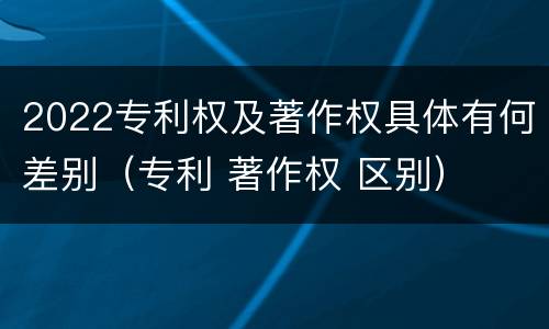 2022专利权及著作权具体有何差别（专利 著作权 区别）