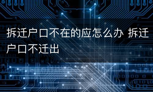 拆迁户口不在的应怎么办 拆迁户口不迁出