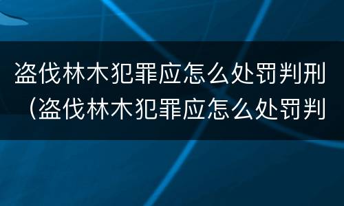 盗伐林木犯罪应怎么处罚判刑（盗伐林木犯罪应怎么处罚判刑案例）