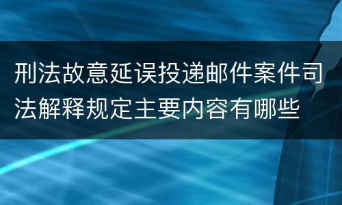 刑法故意延误投递邮件案件司法解释规定主要内容有哪些