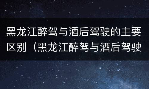 黑龙江醉驾与酒后驾驶的主要区别（黑龙江醉驾与酒后驾驶的主要区别在于）