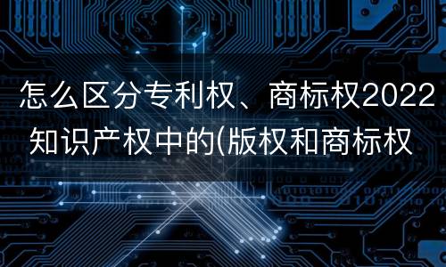 怎么区分专利权、商标权2022 知识产权中的(版权和商标权与标准