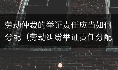 劳动仲裁的举证责任应当如何分配（劳动纠纷举证责任分配）