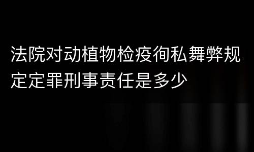 法院对动植物检疫徇私舞弊规定定罪刑事责任是多少