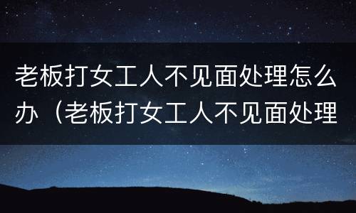 老板打女工人不见面处理怎么办（老板打女工人不见面处理怎么办呀）