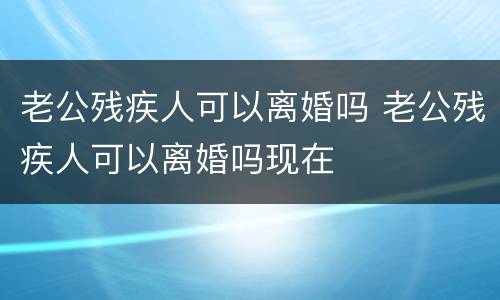 老公残疾人可以离婚吗 老公残疾人可以离婚吗现在