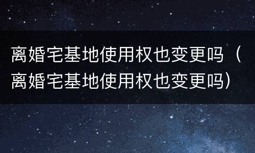 离婚宅基地使用权也变更吗（离婚宅基地使用权也变更吗）