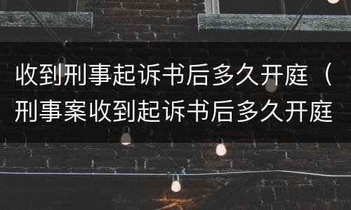 收到刑事起诉书后多久开庭（刑事案收到起诉书后多久开庭）