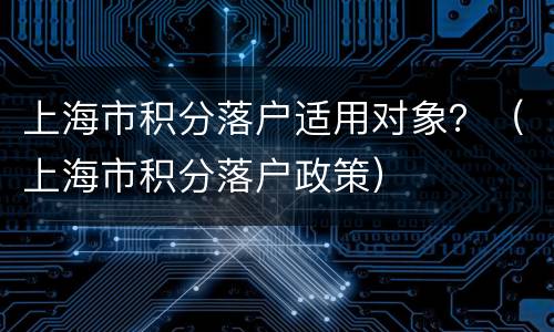 上海市积分落户适用对象？（上海市积分落户政策）
