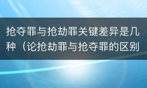 抢夺罪与抢劫罪关键差异是几种（论抢劫罪与抢夺罪的区别）